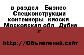  в раздел : Бизнес » Спецконструкции, контейнеры, киоски . Московская обл.,Дубна г.